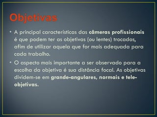 • A principal características das câmeras profissionais
é que podem ter as objetivas (ou lentes) trocadas,
afim de utilizar aquela que for mais adequada para
cada trabalho.
• O aspecto mais importante a ser observado para a
escolha da objetiva é sua distância focal. As objetivas
dividem-se em grande-angulares, normais e tele-
objetivas.
 
