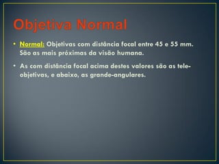 • Normal: Objetivas com distância focal entre 45 e 55 mm.
São as mais próximas da visão humana.
• As com distância focal acima destes valores são as tele-
objetivas, e abaixo, as grande-angulares.
 