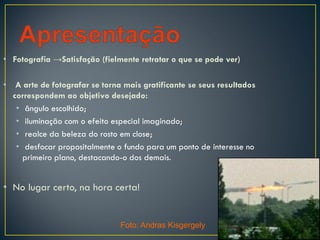• Fotografia →Satisfação (fielmente retratar o que se pode ver)
• A arte de fotografar se torna mais gratificante se seus resultados
correspondem ao objetivo desejado:
• ângulo escolhido;
• iluminação com o efeito especial imaginado;
• realce da beleza do rosto em close;
• desfocar propositalmente o fundo para um ponto de interesse no
primeiro plano, destacando-o dos demais.
• No lugar certo, na hora certa!
Foto: Andras Kisgergely
 