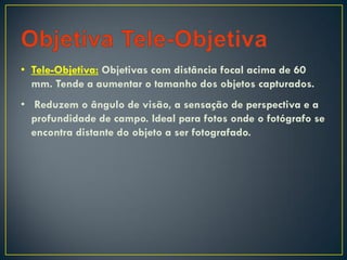 • Tele-Objetiva: Objetivas com distância focal acima de 60
mm. Tende a aumentar o tamanho dos objetos capturados.
• Reduzem o ângulo de visão, a sensação de perspectiva e a
profundidade de campo. Ideal para fotos onde o fotógrafo se
encontra distante do objeto a ser fotografado.
 