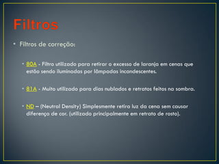 • Filtros de correção:
• 80A - Filtro utilizado para retirar o excesso de laranja em cenas que
estão sendo iluminadas por lâmpadas incandescentes.
• 81A - Muito utilizado para dias nublados e retratos feitos na sombra.
• ND – (Neutral Density) Simplesmente retira luz da cena sem causar
diferença de cor. (utilizado principalmente em retrato de rosto).
 