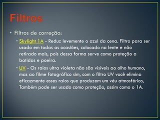• Filtros de correção:
• Skylight 1A - Reduz levemente o azul da cena. Filtro para ser
usado em todas as ocasiões, colocado na lente e não
retirado mais, pois dessa forma serve como proteção a
batidas e poeira.
• UV - Os raios ultra violeta não são visíveis ao olho humano,
mas ao filme fotográfico sim, com o filtro UV você elimina
eficazmente esses raios que produzem um véu atmosférico,
Também pode ser usado como proteção, assim como o 1A.
 