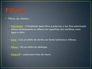 • Filtros de efeitos :
• Polarizador - A finalidade deste filtro, é polarizar a luz. Essa polarização
diminui drasticamente os reflexos em superfícies não metálicas, como
água e vidro.
• Cross - Cria um efeito de estrela nas fontes luminosas e reflexos.
• Difusor - Dá um efeito de desfoque.
• Close-UP – usado para fotos de macro.
 