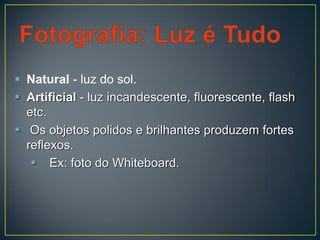  Natural - luz do sol.
 Artificial - luz incandescente, fluorescente, flash
etc.
 Os objetos polidos e brilhantes produzem fortes
reflexos.
 Ex: foto do Whiteboard.
 