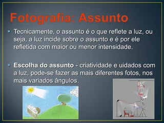  Tecnicamente, o assunto é o que reflete a luz, ou
seja, a luz incide sobre o assunto e é por ele
refletida com maior ou menor intensidade.
 Escolha do assunto - criatividade e uidados com
a luz, pode-se fazer as mais diferentes fotos, nos
mais variados ângulos.
 