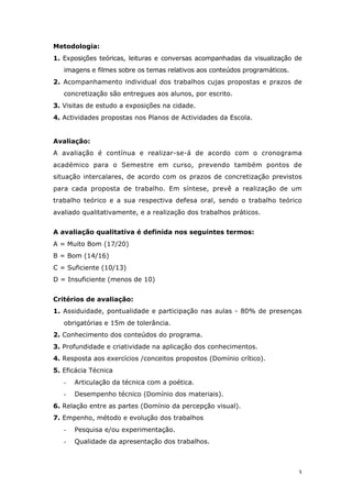 3
Metodologia:
1. Exposições teóricas, leituras e conversas acompanhadas da visualização de
imagens e filmes sobre os temas relativos aos conteúdos programáticos.
2. Acompanhamento individual dos trabalhos cujas propostas e prazos de
concretização são entregues aos alunos, por escrito.
3. Visitas de estudo a exposições na cidade.
4. Actividades propostas nos Planos de Actividades da Escola.
Avaliação:
A avaliação é contínua e realizar-se-á de acordo com o cronograma
académico para o Semestre em curso, prevendo também pontos de
situação intercalares, de acordo com os prazos de concretização previstos
para cada proposta de trabalho. Em síntese, prevê a realização de um
trabalho teórico e a sua respectiva defesa oral, sendo o trabalho teórico
avaliado qualitativamente, e a realização dos trabalhos práticos.
A avaliação qualitativa é definida nos seguintes termos:
A = Muito Bom (17/20)
B = Bom (14/16)
C = Suficiente (10/13)
D = Insuficiente (menos de 10)
Critérios de avaliação:
1. Assiduidade, pontualidade e participação nas aulas - 80% de presenças
obrigatórias e 15m de tolerância.
2. Conhecimento dos conteúdos do programa.
3. Profundidade e criatividade na aplicação dos conhecimentos.
4. Resposta aos exercícios /conceitos propostos (Domínio crítico).
5. Eficácia Técnica
- Articulação da técnica com a poética.
- Desempenho técnico (Domínio dos materiais).
6. Relação entre as partes (Domínio da percepção visual).
7. Empenho, método e evolução dos trabalhos
- Pesquisa e/ou experimentação.
- Qualidade da apresentação dos trabalhos.
 