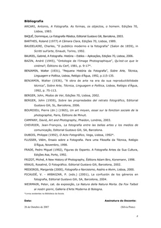 4
Bibliografia
ARCARI, Antonio, A Fotografia. As formas, os objectos, o homem. Edições 70,
Lisboa, 1983.
BAQUÉ, Dominique, La Fotografia Plástica, Editorial Gustavo Gili, Barcelona, 2003.
BARTHES, Roland (1977) A Câmara Clara, Edições 70, Lisboa, 1989.
BAUDELAIRE, Charles, “Il pubblico moderno e la fotografia” (Salon de 1859), in
Scritti sull’arte, Einaudi, Torino, 1992.
BAURIEL, Gabriel, A Fotografia. História – Estilos – Aplicações, Edições 70, Lisboa, 2006.
BAZIN, André (1945), “Ontologie de l’Image Photographique”, Qu’est-ce que le
cinéma?; Éditions du Cerf, 1981, p. 9-17*.
BENJAMIN, Walter (1931), “Pequena História da Fotografia”, Sobre Arte, Técnica,
Linguagem e Política, Lisboa, Relógio d’Água, 1992, p.115-135.
BENJAMIN, Walter (1936), “A obra de arte na era da sua reproductibilidade
técnica”, Sobre Arte, Técnica, Linguagem e Política, Lisboa, Relógio d’Água,
1992, p. 75-113.
BERGER, John, Modos de Ver, Edições 70, Lisboa, 2002.
BERGER, John (1959), Sobre las propriedades del retrato fotográfico, Editorial
Gustavo Gili, SL, Barcelona, 2006.
BOURDIEU, Pierre (dir.) (1965), Un art moyen, essai sur la fonction sociale de la
photographie, Paris, Éditions de Minuit.
CAMPANY, David, Art and Photography, Phaidon, Londres, 2003.
CHEVRIER, Jean-François, La fotografia entre las bellas artes y los medios de
comunicação, Editorial Gustavo Gili, SA, Barcelona.
DUBOIS, Philippe (1992), O Acto Fotográfico, Vega, Lisboa, 1992*.
FLUSSER, Vilém, Ensaio sobre a Fotografia. Para uma Filosofia da Técnica, Relógio
D’Água, Novembro, 1998.
FRADE, Pedro Miguel (1992), Figuras do Espanto. A Fotografia Antes da Sua Cultura,
Edições Asa, Porto, 1992.
FRIZOT, Michel, A New History of Photography, Éditions Adam Biro, Konemann, 1998.
KRAUS, Rosalind, O Fotográfico. Editorial Gustavo Gili, Barcelona, 2002.
MEDEIROS, Margarida (2000), Fotografia e Narcisismo, Assírio e Alvim, Lisboa, 2000.
PICAUDÉ, V. - ARBAIZAR, P. (eds.) (2001), La confusión de los géneros en
fotografia, Editorial Gustavo Gili, SA, Barcelona, 2004.
WEIRMAIR, Peter, cat. da exposição, La Natura della Natura Morta. Da Fox Talbot
ai nostri giorni, Galleria d’Arte Moderna di Bologna.
*Livros existentes na Biblioteca da Escola.
Data: Assinatura do Docente:
26 de Outubro de 2007 (Sílvia Pinto)
 
