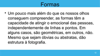12
Formas

Um pouco mais além do que os nossos olhos
conseguem compreender, as formas têm a
capacidade de atingir o emocional das pessoas,
independentemente de linhas e pontos. Em
alguns casos, são geométricas, em outros, não.
Mesmo que sejam óbvias ou abstratas, dão
estrutura à fotografia.
 