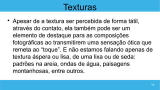 14
Texturas

Apesar de a textura ser percebida de forma tátil,
através do contato, ela também pode ser um
elemento de destaque para as composições
fotográficas ao transmitirem uma sensação ótica que
remeta ao “toque”. E não estamos falando apenas de
textura áspera ou lisa, de uma lixa ou de seda:
padrões na areia, ondas de água, paisagens
montanhosas, entre outros.
 