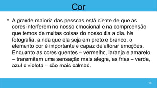 16
Cor

A grande maioria das pessoas está ciente de que as
cores interferem no nosso emocional e na compreensão
que temos de muitas coisas do nosso dia a dia. Na
fotografia, ainda que ela seja em preto e branco, o
elemento cor é importante e capaz de aflorar emoções.
Enquanto as cores quentes – vermelho, laranja e amarelo
– transmitem uma sensação mais alegre, as frias – verde,
azul e violeta – são mais calmas.
 