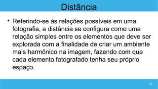 20
Distância

Referindo-se às relações possíveis em uma
fotografia, a distância se configura como uma
relação simples entre os elementos que deve ser
explorada com a finalidade de criar um ambiente
mais harmônico na imagem, fazendo com que
cada elemento fotografado tenha seu próprio
espaço.
 
