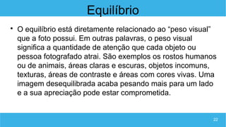 22
Equilíbrio

O equilíbrio está diretamente relacionado ao “peso visual”
que a foto possui. Em outras palavras, o peso visual
significa a quantidade de atenção que cada objeto ou
pessoa fotografado atrai. São exemplos os rostos humanos
ou de animais, áreas claras e escuras, objetos incomuns,
texturas, áreas de contraste e áreas com cores vivas. Uma
imagem desequilibrada acaba pesando mais para um lado
e a sua apreciação pode estar comprometida.
 