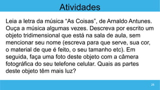 28
Atividades
Leia a letra da música “As Coisas”, de Arnaldo Antunes.
Ouça a música algumas vezes. Descreva por escrito um
objeto tridimensional que está na sala de aula, sem
mencionar seu nome (escreva para que serve, sua cor,
o material de que é feito, o seu tamanho etc). Em
seguida, faça uma foto deste objeto com a câmera
fotográfica do seu telefone celular. Quais as partes
deste objeto têm mais luz?
 