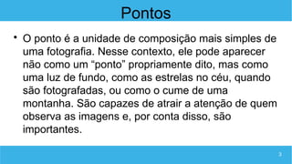 3
Pontos

O ponto é a unidade de composição mais simples de
uma fotografia. Nesse contexto, ele pode aparecer
não como um “ponto” propriamente dito, mas como
uma luz de fundo, como as estrelas no céu, quando
são fotografadas, ou como o cume de uma
montanha. São capazes de atrair a atenção de quem
observa as imagens e, por conta disso, são
importantes.
 