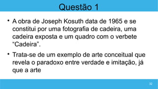 32
Questão 1

A obra de Joseph Kosuth data de 1965 e se
constitui por uma fotografia de cadeira, uma
cadeira exposta e um quadro com o verbete
“Cadeira”.

Trata-se de um exemplo de arte conceitual que
revela o paradoxo entre verdade e imitação, já
que a arte
 