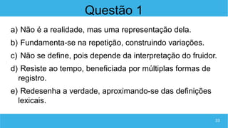 33
Questão 1
a) Não é a realidade, mas uma representação dela.
b) Fundamenta-se na repetição, construindo variações.
c) Não se define, pois depende da interpretação do fruidor.
d) Resiste ao tempo, beneficiada por múltiplas formas de
registro.
e) Redesenha a verdade, aproximando-se das definições
lexicais.
 