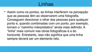5
Linhas

Assim como os pontos, as linhas interferem na percepção
que as pessoas têm ao observarem uma fotografia.
Conseguem direcionar o olhar das pessoas para qualquer
ponto e, quando combinadas com um ponto, por exemplo,
tornam o “caminho interpretativo” ainda mais definido. A
“linha” mais comum nas obras fotográficas é a do
horizonte. Entretanto, isso não significa que uma linha
sempre deverá ser um elemento reto.
 