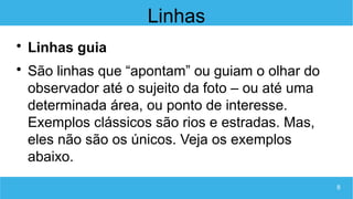 8
Linhas

Linhas guia

São linhas que “apontam” ou guiam o olhar do
observador até o sujeito da foto – ou até uma
determinada área, ou ponto de interesse.
Exemplos clássicos são rios e estradas. Mas,
eles não são os únicos. Veja os exemplos
abaixo.
 