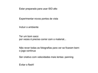 Estar preparado para usar ISO alto Experimentar novos pontos de vista Incluir o ambiente Ter um bom saco: por vezes é preciso correr com o material... Não rever todas as fotografias para ver se ficaram bem: o jogo continua Ser criativo com velocidades mais lentas: panning Evitar o flash! 