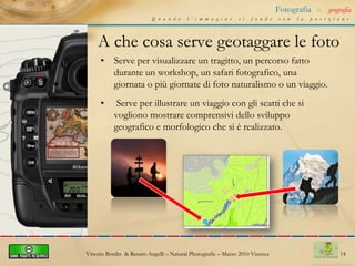 10Fotografia&geografiaQuando l’immagine si fonde con la posizioneCome si geotagga in praticacenni sull’editazione del formato EXIFEsiste la possibilità di modificare il formato EXIF, quando è necessario. Per settare, forzandoli, la data e l’orario dello scattoVittorio Bordin  & Renato Augelli – NaturalPhotografic – Marzo 2010 Vicenza