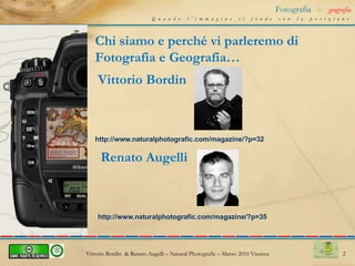 2Fotografia&geografiaQuando l’immagine si fonde con la posizioneChi siamo e perché vi parleremo di Fotografia e Geografia…Vittorio Bordinhttp://www.naturalphotografic.com/magazine/?p=32Renato Augellihttp://www.naturalphotografic.com/magazine/?p=35Vittorio Bordin  & Renato Augelli – NaturalPhotografic – Marzo 2010 Vicenza