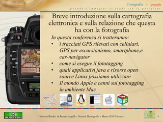 4Fotografia&geografiaQuando l’immagine si fonde con la posizioneBreve introduzione sulla cartografia elettronica e sulla relazione che questa ha con la fotografiaIn questa conferenza si tratteranno: i tracciati GPS rilevati con cellulari, GPS per escursionismo, smartphone,e car-navigator