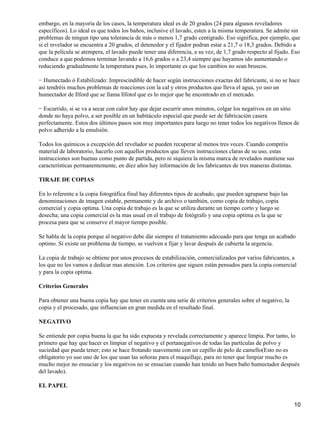 embargo, en la mayoría de los casos, la temperatura ideal es de 20 grados (24 para algunos reveladores
específicos). Lo ideal es que todos los baños, inclusive el lavado, esten a la misma temperatura. Se admite sin
problemas de ningun tipo una tolerancia de más o menos 1,7 grado centigrado. Eso significa, por ejemplo, que
si el revelador se encuentra a 20 grados, el detenedor y el fijador podran estar a 21,7 o 18,3 grados. Debido a
que la película se atempera, el lavado puede tener una diferencia, a su vez, de 1,7 grado respecto al fijado. Eso
conduce a que podemos terminar lavando a 16,6 grados o a 23,4 siempre que hayamos ido aumentando o
reduciendo gradualmente la temperatura pues, lo importante es que los cambios no sean bruscos.

− Humectado ó Estabilizado: Imprescindible de hacer según instrucciones exactas del fabricante, si no se hace
así tendréis muchos problemas de reacciones con la cal y otros productos que lleva el agua, yo uso un
humectador de Ilford que se llama Ilfotol que es lo mejor que he encontrado en el mercado.

− Escurrido, si se va a secar con calor hay que dejar escurrir unos minutos, colgar los negativos en un sitio
donde no haya polvo, a ser posible en un habitáculo especial que puede ser de fabricación casera
perfectamente. Estos dos últimos pasos son muy importantes para luego no tener todos los negativos llenos de
polvo adherido a la emulsión.

Todos los químicos a excepción del revelador se pueden recuperar al menos tres veces. Cuando compréis
material de laboratorio, hacerlo con aquellos productos que lleven instrucciones claras de su uso, estas
instrucciones son buenas como punto de partida, pero ni siquiera la misma marca de revelados mantiene sus
características permanentemente, en diez años hay información de los fabricantes de tres maneras distintas.

TIRAJE DE COPIAS

En lo referente a la copia fotográfica final hay diferentes tipos de acabado, que pueden agruparse bajo las
denominaciones de imagen estable, permanente y de archivo o también, como copia de trabajo, copia
comercial y copia optima. Una copia de trabajo es la que se utiliza durante un tiempo corto y luego se
desecha; una copia comercial es la mas usual en el trabajo de fotógrafo y una copia optima es la que se
procesa para que se conserve el mayor tiempo posible.

Se habla de la copia porque al negativo debe dár siempre el tratamiento adecuado para que tenga un acabado
optimo. Si existe un problema de tiempo, se vuelven a fijar y lavar después de cubierta la urgencia.

La copia de trabajo se obtiene por unos procesos de estabilización, comercializados por varios fabricantes, a
los que no les vamos a dedicar mas atención. Los criterios que siguen están pensados para la copia comercial
y para la copia optima.

Criterios Generales

Para obtener una buena copia hay que tener en cuenta una serie de criterios generales sobre el negativo, la
copia y el procesado, que influencian en gran medida en el resultado final.

NEGATIVO

Se entiende por copia buena la que ha sido expuesta y revelada correctamente y aparece limpia. Por tanto, lo
primero que hay que hacer es limpiar el negativo y el portanegativos de todas las partículas de polvo y
suciedad que pueda tener; esto se hace frotando suavemente con un cepillo de pelo de camello(Esto no es
obligatorio yo uso uno de los que usan las señoras para el maquillaje, para no tener que limpiar mucho es
mucho mejor no ensuciar y los negativos no se ensucian cuando han tenido un buen baño humectador después
del lavado).

EL PAPEL


                                                                                                              10
 