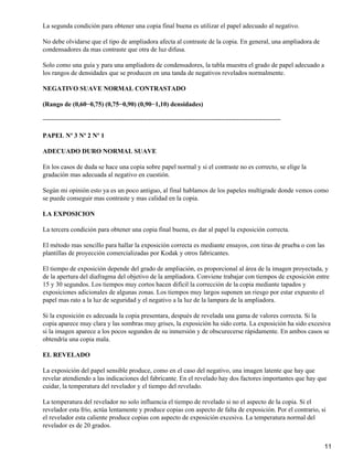 La segunda condición para obtener una copia final buena es utilizar el papel adecuado al negativo.

No debe olvidarse que el tipo de ampliadora afecta al contraste de la copia. En general, una ampliadora de
condensadores da mas contraste que otra de luz difusa.

Solo como una guía y para una ampliadora de condensadores, la tabla muestra el grado de papel adecuado a
los rangos de densidades que se producen en una tanda de negativos revelados normalmente.

NEGATIVO SUAVE NORMAL CONTRASTADO

(Rango de (0,60−0,75) (0,75−0,90) (0,90−1,10) densidades)

−−−−−−−−−−−−−−−−−−−−−−−−−−−−−−−−−−−−−−−−−−−−−−−−−−−−−−−−−−−−−−−−

PAPEL Nº 3 Nº 2 Nº 1

ADECUADO DURO NORMAL SUAVE

En los casos de duda se hace una copia sobre papel normal y si el contraste no es correcto, se elige la
gradación mas adecuada al negativo en cuestión.

Según mi opinión esto ya es un poco antiguo, al final hablamos de los papeles multigrade donde vemos como
se puede conseguir mas contraste y mas calidad en la copia.

LA EXPOSICION

La tercera condición para obtener una copia final buena, es dar al papel la exposición correcta.

El método mas sencillo para hallar la exposición correcta es mediante ensayos, con tiras de prueba o con las
plantillas de proyección comercializadas por Kodak y otros fabricantes.

El tiempo de exposición depende del grado de ampliación, es proporcional al área de la imagen proyectada, y
de la apertura del diafragma del objetivo de la ampliadora. Conviene trabajar con tiempos de exposición entre
15 y 30 segundos. Los tiempos muy cortos hacen difícil la corrección de la copia mediante tapados y
exposiciones adicionales de algunas zonas. Los tiempos muy largos suponen un riesgo por estar expuesto el
papel mas rato a la luz de seguridad y el negativo a la luz de la lampara de la ampliadora.

Si la exposición es adecuada la copia presentara, después de revelada una gama de valores correcta. Si la
copia aparece muy clara y las sombras muy grises, la exposición ha sido corta. La exposición ha sido excesiva
si la imagen aparece a los pocos segundos de su inmersión y de obscurecerse rápidamente. En ambos casos se
obtendría una copia mala.

EL REVELADO

La exposición del papel sensible produce, como en el caso del negativo, una imagen latente que hay que
revelar atendiendo a las indicaciones del fabricante. En el revelado hay dos factores importantes que hay que
cuidar, la temperatura del revelador y el tiempo del revelado.

La temperatura del revelador no solo influencia el tiempo de revelado si no el aspecto de la copia. Si el
revelador esta frío, actúa lentamente y produce copias con aspecto de falta de exposición. Por el contrario, si
el revelador esta caliente produce copias con aspecto de exposición excesiva. La temperatura normal del
revelador es de 20 grados.


                                                                                                              11
 