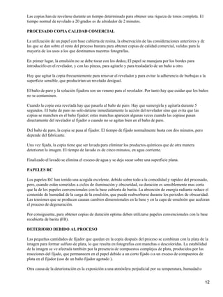 Las copias han de revelarse durante un tiempo determinado para obtener una riqueza de tonos completa. El
tiempo normal de revelado a 20 grados es de alrededor de 2 minutos.

PROCESADO COPIA CALIDAD COMERCIAL

La utilización de un papel con base cubierta de resina, la observación de las consideraciones anteriores y de
las que se dan sobre el resto del proceso bastara para obtener copias de calidad comercial, validas para la
mayoría de los usos a los que destinamos nuestras fotografías.

En primer lugar, la emulsión no se debe tocar con los dedos; El papel se manejara por los bordes para
introducirlo en el revelador, y con las pinzas, para agitarlo y para trasladarlo de un baño a otro.

Hay que agitar la copia frecuentemente para renovar el revelador y para evitar la adherencia de burbujas a la
superficie sensible, que producirían un revelado desigual.

El baño de paro y la solución fijadora son un veneno para el revelador. Por tanto hay que cuidar que los baños
no se contaminen.

Cuando la copia esta revelada hay que pasarla al baño de paro. Hay que sumergirla y agitarla durante 5
segundos. El baño de paro no solo detiene inmediatamente la acción del revelador sino que evita que las
copias se manchen en el baño fijador; estas manchas aparecen algunas veces cuando las copiase pasan
directamente del revelador al fijador o cuando no se agitan bien en el baño de paro.

Del baño de paro, la copia se pasa al fijador. El tiempo de fijado normalmente basta con dos minutos, pero
depende del fabricante.

Una vez fijada, la copia tiene que ser lavada para eliminar los productos químicos que de otra manera
deterioran la imagen. El tiempo de lavado es de cinco minutos, en agua corriente.

Finalizado el lavado se elimina el exceso de agua y se deja secar sobre una superficie plana.

PAPELES RC

Los papeles RC han tenido una acogida excelente, debido sobre todo a la comodidad y rapidez del procesado,
pero, cuando están sometidos a ciclos de iluminación y obscuridad, su duración es sensiblemente mas corta
que la de los papeles convencionales con la base cubierta de barita. La absorción de energía radiante reduce el
contenido de humedad de la carga de la emulsión, que puede reabsorberse durante los periodos de obscuridad.
Las tensiones que se producen causan cambios dimensionales en la base y en la capa de emulsión que aceleran
el proceso de degeneración.

Por consiguiente, para obtener copias de duración optima deben utilizarse papeles convencionales con la base
recubierta de barita (FB).

DETERIORO DEBIDO AL PROCESO

Las pequeñas cantidades de fijador que quedan en la copia después del proceso se combinan con la plata de la
imagen para formar sulfuro de plata, lo que resulta en fotografías con manchas o descoloridas. La estabilidad
de la imagen se ve afectada también por la presencia de compuestos complejos de plata, producidos por las
reacciones del fijado, que permanecen en el papel debido a un corto fijado o a un exceso de compuestos de
plata en el fijador (uso de un baño fijador agotado ).

Otra causa de la deterioración es la exposición a una atmósfera perjudicial por su temperatura, humedad o


                                                                                                                12
 