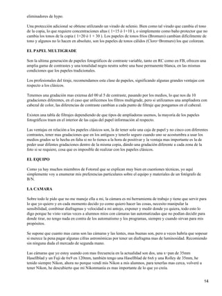 eliminadores de hypo.

Una protección adicional se obtiene utilizando un virado de selenio. Bien como tal virado que cambia el tono
de la copia, lo que requiere concentraciones altas ( 1+15 ó 1+10 ), o simplemente como baño protector que no
cambia los tonos de la copia ( 1+20 ó 1 + 30 ). Los papeles de tonos fríos (Bromuro) cambian difícilmente de
tono y algunos no lo hacen en absoluto, son los papeles de tonos cálidos (Cloro−Bromuro) los que colorean.

EL PAPEL MULTIGRADE

Son la ultima generación de papeles fotográficos de contraste variable, tanto en RC como en FB, ofrecen una
amplia gama de contrastes y una tonalidad negra neutra sobre una base permanente blanca, en las mismas
condiciones que los papeles tradicionales.

Los profesionales del tiraje, recomendamos esta clase de papeles, significando algunas grandes ventajas con
respecto a los clásicos.

Tenemos una gradación mas extensa del 00 al 5 de contraste, pasando por los medios, lo que nos da 10
gradaciones diferentes, en el caso que utilicemos los filtros multigrade, pero si utilizamos una ampliadora con
cabezal de color, las diferencias de contraste cambian a cada punto de filtraje que pongamos en el cabezal.

Existen una tabla de filtrajes dependiendo de que tipos de ampliadoras usemos, la mayoría de los papeles
fotográficos traen en el interior de las cajas del papel información al respecto.

Las ventajas en relación a los papeles clásicos son, la de tener solo una caja de papel y no cinco con diferentes
contrastes, tener mas gradaciones que en los antiguos y tenerlo seguro cuando uno se acostumbra a usar los
medios grados se le hecha en falta si no lo tienes a la hora de positivar y la ventaja mas importante es la de
poder usar difentes gradaciones dentro de la misma copia, dándo una gradación diferente a cada zona de la
foto si se requiere, cosa que es imposible de realizar con los papeles clásicos.

EL EQUIPO

Como ya hay muchos miembros de Fotored que se explican muy bien en cuestiones técnicas, yo aquí
simplemente voy a enumerar mis preferencias particulares sobre el equipo y materiales de un fotógrafo de
B/N.

LA CAMARA

Sobre todo le pido que no me maneje ella a mi, la cámara es mi herramienta de trabajo y tiene que servir para
lo que yo quiero y en cada momento decido yo como quiero hacer las cosas, necesito manipular la
sensibilidad, combinar diafragmas y velocidad a mi antojo, exponer y medir donde yo quiera, todo esto lo
digo porque he visto varias veces a alumnos míos con cámaras tan automatizadas que no podían decidir para
donde tirar, no tengo nada en contra de los automatismo y los programas, siempre y cuando sirvan para mis
propósitos.

Se supone que cuanto mas caras son las cámaras y las lentes, mas buenas son, pero a veces habría que sopesar
si merece la pena pagar algunas cifras astronómicas por tener un diafragma mas de luminosidad. Recomiendo
sin ninguna duda el mercado de segunda mano.

Las cámaras que yo estoy usando con mas frecuencia en la actualidad son dos, una x−pan de 35mm
Hasellblad y un Fuji de 6x9 en 120mm, también tengo una Hasellblad de 6x6 y una Rolley de 35mm, he
tenido siempre Nikon, ahora no porque vendí mis Nikon a mis alumnos, para tenerlas mas cerca, volveré a
tener Nikon, he descubierto que mi Nikonmania es mas importante de lo que yo creía.


                                                                                                              14
 