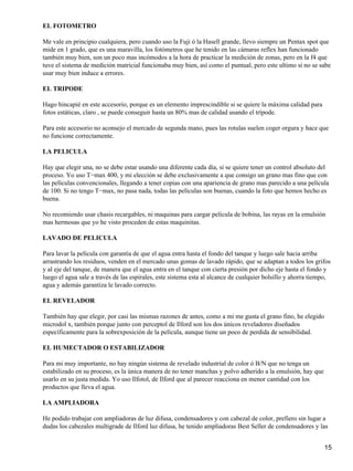 EL FOTOMETRO

Me vale en principio cualquiera, pero cuando uso la Fuji ó la Hasell grande, llevo siempre un Pentax spot que
mide en 1 grado, que es una maravilla, los fotómetros que he tenido en las cámaras reflex han funcionado
también muy bien, son un poco mas incómodos a la hora de practicar la medición de zonas, pero en la f4 que
tuve el sistema de medición matricial funcionaba muy bien, así como el puntual, pero este ultimo si no se sabe
usar muy bien induce a errores.

EL TRIPODE

Hago hincapié en este accesorio, porque es un elemento imprescindible si se quiere la máxima calidad para
fotos estáticas, claro , se puede conseguir hasta un 80% mas de calidad usando el trípode.

Para este accesorio no aconsejo el mercado de segunda mano, pues las rotulas suelen coger orgura y hace que
no funcione correctamente.

LA PELICULA

Hay que elegir una, no se debe estar usando una diferente cada día, si se quiere tener un control absoluto del
proceso. Yo uso T−max 400, y mi elección se debe exclusivamente a que consigo un grano mas fino que con
las películas convencionales, llegando a tener copias con una apariencia de grano mas parecido a una película
de 100. Si no tengo T−max, no pasa nada, todas las películas son buenas, cuando la foto que hemos hecho es
buena.

No recomiendo usar chasis recargables, ni maquinas para cargar película de bobina, las rayas en la emulsión
mas hermosas que yo he visto proceden de estas maquinitas.

LAVADO DE PELICULA

Para lavar la película con garantía de que el agua entra hasta el fondo del tanque y luego sale hacia arriba
arrastrando los residuos, venden en el mercado unas gomas de lavado rápido, que se adaptan a todos los grifos
y al eje del tanque, de manera que el agua entra en el tanque con cierta presión por dicho eje hasta el fondo y
luego el agua sale a través de las espirales, este sistema esta al alcance de cualquier bolsillo y ahorra tiempo,
agua y además garantiza le lavado correcto.

EL REVELADOR

También hay que elegir, por casi las mismas razones de antes, como a mi me gusta el grano fino, he elegido
microdol x, también porque junto con perceptol de Ilford son los dos únicos reveladores diseñados
específicamente para la sobrexposición de la película, aunque tiene un poco de perdida de sensibilidad.

EL HUMECTADOR O ESTABILIZADOR

Para mi muy importante, no hay ningún sistema de revelado industrial de color ó B/N que no tenga un
estabilizado en su proceso, es la única manera de no tener manchas y polvo adherido a la emulsión, hay que
usarlo en su justa medida. Yo uso Ilfotol, de Ilford que al parecer reacciona en menor cantidad con los
productos que lleva el agua.

LA AMPLIADORA

He podido trabajar con ampliadoras de luz difusa, condensadores y con cabezal de color, prefiero sin lugar a
dudas los cabezales multigrade de Ilford luz difusa, he tenido ampliadoras Best Seller de condensadores y las


                                                                                                              15
 