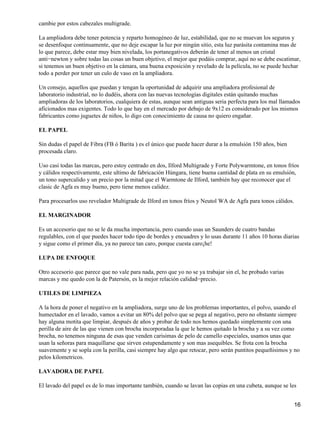 cambie por estos cabezales multigrade.

La ampliadora debe tener potencia y reparto homogéneo de luz, estabilidad, que no se muevan los seguros y
se desenfoque continuamente, que no deje escapar la luz por ningún sitio, esta luz parásita contamina mas de
lo que parece, debe estar muy bien nivelada, los portanegativos deberán de tener al menos un cristal
anti−newton y sobre todas las cosas un buen objetivo, el mejor que podáis comprar, aquí no se debe escatimar,
si tenemos un buen objetivo en la cámara, una buena exposición y revelado de la película, no se puede hechar
todo a perder por tener un culo de vaso en la ampliadora.

Un consejo, aquellos que puedan y tengan la oportunidad de adquirir una ampliadora profesional de
laboratorio industrial, no lo dudéis, ahora con las nuevas tecnologías digitales están quitando muchas
ampliadoras de los laboratorios, cualquiera de estas, aunque sean antiguas seria perfecta para los mal llamados
aficionados mas exigentes. Todo lo que hay en el mercado por debajo de 9x12 es considerado por los mismos
fabricantes como juguetes de niños, lo digo con conocimiento de causa no quiero engañar.

EL PAPEL

Sin dudas el papel de Fibra (FB ó Barita ) es el único que puede hacer durar a la emulsión 150 años, bien
procesada claro.

Uso casi todas las marcas, pero estoy centrado en dos, Ilford Multigrade y Forte Polywarmtone, en tonos fríos
y cálidos respectivamente, este ultimo de fabricación Húngara, tiene buena cantidad de plata en su emulsión,
un tono supercalido y un precio por la mitad que el Warmtone de Ilford, también hay que reconocer que el
clasic de Agfa es muy bueno, pero tiene menos calidez.

Para procesarlos uso revelador Multigrade de Ilford en tonos fríos y Neutol WA de Agfa para tonos cálidos.

EL MARGINADOR

Es un accesorio que no se le da mucha importancia, pero cuando usas un Saunders de cuatro bandas
regulables, con el que puedes hacer todo tipo de bordes y encuadres y lo usas durante 11 años 10 horas diarias
y sigue como el primer día, ya no parece tan caro, porque cuesta caro¡he!

LUPA DE ENFOQUE

Otro accesorio que parece que no vale para nada, pero que yo no se ya trabajar sin el, he probado varias
marcas y me quedo con la de Patersón, es la mejor relación calidad−precio.

UTILES DE LIMPIEZA

A la hora de poner el negativo en la ampliadora, surge uno de los problemas importantes, el polvo, usando el
humectador en el lavado, vamos a evitar un 80% del polvo que se pega al negativo, pero no obstante siempre
hay alguna motita que limpiar, después de años y probar de todo nos hemos quedado simplemente con una
perilla de aire de las que vienen con brocha incorporadaa la que le hemos quitado la brocha y a su vez como
brocha, no tenemos ninguna de esas que venden carisimas de pelo de camello especiales, usamos unas que
usan la señoras para maquillarse que sirven estupendamente y son mas asequibles. Se frota con la brocha
suavemente y se sopla con la perilla, casi siempre hay algo que retocar, pero serán puntitos pequeñisimos y no
pelos kilometricos.

LAVADORA DE PAPEL

El lavado del papel es de lo mas importante también, cuando se lavan las copias en una cubeta, aunque se les


                                                                                                             16
 
