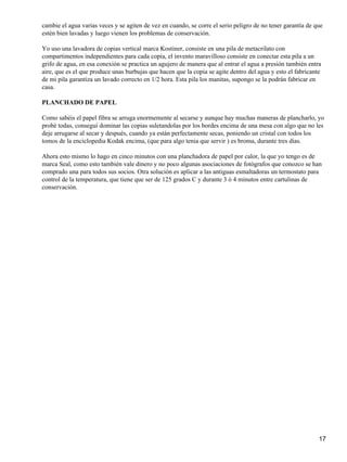 cambie el agua varias veces y se agiten de vez en cuando, se corre el serio peligro de no tener garantía de que
estén bien lavadas y luego vienen los problemas de conservación.

Yo uso una lavadora de copias vertical marca Kostiner, consiste en una pila de metacrilato con
compartimentos independientes para cada copia, el invento maravilloso consiste en conectar esta pila a un
grifo de agua, en esa conexión se practica un agujero de manera que al entrar el agua a presión también entra
aire, que es el que produce unas burbujas que hacen que la copia se agite dentro del agua y esto el fabricante
de mi pila garantiza un lavado correcto en 1/2 hora. Esta pila los manitas, supongo se la podrán fabricar en
casa.

PLANCHADO DE PAPEL

Como sabéis el papel fibra se arruga enormemente al secarse y aunque hay muchas maneras de plancharlo, yo
probé todas, conseguí dominar las copias suletandolas por los bordes encima de una mesa con algo que no les
deje arrugarse al secar y después, cuando ya están perfectamente secas, poniendo un cristal con todos los
tomos de la enciclopedia Kodak encima, (que para algo tenia que servir ) es broma, durante tres días.

Ahora esto mismo lo hago en cinco minutos con una planchadora de papel por calor, la que yo tengo es de
marca Seal, como esto también vale dinero y no poco algunas asociaciones de fotógrafos que conozco se han
comprado una para todos sus socios. Otra solución es aplicar a las antiguas esmaltadoras un termostato para
control de la temperatura, que tiene que ser de 125 grados C y durante 3 ó 4 minutos entre cartulinas de
conservación.




                                                                                                             17
 