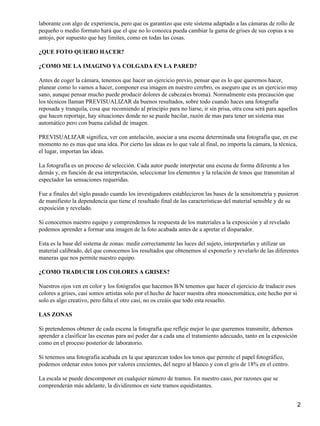 laborante con algo de experiencia, pero que os garantizo que este sistema adaptado a las cámaras de rollo de
pequeño o medio formato hará que el que no lo conozca pueda cambiar la gama de grises de sus copias a su
antojo, por supuesto que hay limites, como en todas las cosas.

¿QUE FOTO QUIERO HACER?

¿COMO ME LA IMAGINO YA COLGADA EN LA PARED?

Antes de coger la cámara, tenemos que hacer un ejercicio previo, pensar que es lo que queremos hacer,
planear como lo vamos a hacer, componer esa imagen en nuestro cerebro, os aseguro que es un ejercicio muy
sano, aunque pensar mucho puede producir dolores de cabeza(es broma). Normalmente esta precaución que
los técnicos llaman PREVISUALIZAR da buenos resultados, sobre todo cuando haces una fotografía
reposada y tranquila, cosa que recomiendo al principio para no liarse, ir sin prisa, otra cosa será para aquellos
que hacen reportaje, hay situaciones donde no se puede bacilar, razón de mas para tener un sistema mas
automático pero con buena calidad de imagen.

PREVISUALIZAR significa, ver con antelación, asociar a una escena determinada una fotografía que, en ese
momento no es mas que una idea. Por cierto las ideas es lo que vale al final, no importa la cámara, la técnica,
el lugar, importan las ideas.

La fotografía es un proceso de selección. Cada autor puede interpretar una escena de forma diferente a los
demás y, en función de esa interpretación, seleccionar los elementos y la relación de tonos que transmitan al
espectador las sensaciones requeridas.

Fue a finales del siglo pasado cuando los investigadores establecieron las bases de la sensitometria y pusieron
de manifiesto la dependencia que tiene el resultado final de las características del material sensible y de su
exposición y revelado.

Si conocemos nuestro equipo y comprendemos la respuesta de los materiales a la exposición y al revelado
podemos aprender a formar una imagen de la foto acabada antes de a apretar el disparador.

Esta es la base del sistema de zonas: medir correctamente las luces del sujeto, interpretarlas y utilizar un
material calibrado, del que conocemos los resultados que obtenemos al exponerlo y revelarlo de las diferentes
maneras que nos permite nuestro equipo.

¿COMO TRADUCIR LOS COLORES A GRISES?

Nuestros ojos ven en color y los fotógrafos que hacemos B/N tenemos que hacer el ejercicio de traducir esos
colores a grises, casi somos artistas solo por el hecho de hacer nuestra obra monocromática, este hecho por si
solo es algo creativo, pero falta el otro casi, no os creáis que todo esta resuelto.

LAS ZONAS

Si pretendemos obtener de cada escena la fotografía que refleje mejor lo que queremos transmitir, debemos
aprender a clasificar las escenas para así poder dar a cada una el tratamiento adecuado, tanto en la exposición
como en el proceso posterior de laboratorio.

Si tenemos una fotografía acabada en la que aparezcan todos los tonos que permite el papel fotográfico,
podemos ordenar estos tonos por valores crecientes, del negro al blanco y con el gris de 18% en el centro.

La escala se puede descomponer en cualquier número de tramos. En nuestro caso, por razones que se
comprenderán más adelante, la dividiremos en siete tramos equidistantes.


                                                                                                                  2
 