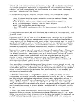 Partiendo de la escala continua construimos otra, discontinua, en la que cada tramo ha sido sustituido por un
valor constante que representa el promedio de los comprendidos en el tramo correspondiente de la escala
continua. A cada tramo le llamaremos una zona que designaremos por un número romano, comenzando por II
para el negro y acabando con VIII para el blanco.

En una representación fotográfica literal estas zonas están asociadas a unos sujetos tipo. Por ejemplo:

      • Zona III Promedio de materias oscuras y valores bajos que muestran una textura adecuada. Primer
        gris con textura.
      • Zona IV Promedio de follaje oscuro y piedras oscuras. Piel sombreada en retratos al sol.
      • Zona V Gris medio del 18%. Piel oscura. Piedra gris. Madera envejecida.
      • Zona V Piel iluminada. Piel clara Nieve a la sombra.
      • Zona VII Promedio de materias claras y valores altos que muestran una textura adecuada. Piel muy
        clara.

Esta escala de siete zonas constituye la escala dinámica y si solo se consideran las cinco zonas centrales queda
la escala de texturas.

Seguramente el gris del 18% es el centro de la escala. Kodak vende una cartulina gris del 18% que debería
corresponder a la zona V ó el centro de la escala dinámica, de todas formas la referencia mas importante la
tenemos que tener en la zona III, que es el primer gris con textura, ó lo mas parecido al negro. Esta zona, la III
aprendansela muy bien porque se nos va a hacer famosa en este curso. Es muy importante todos se ejerciten
en intentar reconocer los diferentes grises, e intentar encuadrarlos dentro de una zona. Este sistema, si tiene
algún talón de Aquiles, es este, tenemos que saber reconocer con nuestros ojos los diferentes grises.

Si quieren obtener una gama de grises lo mas amplia posible en el papel, sin perder el negro y el blanco en sus
copias, este es el sistema, los materiales de B/N funcionan así y este es el camino por donde hay que ir. La
zona II seria el negro absoluto y la VII el blanco. Llamo escala dinámica a esta de cinco zonas de diferencia
mas el negro y el blanco. Aunque la película puede registrar mas zonas todavía que estas de la escala
dinámica, me interesa esta escala porque es exactamente la que se registra en el papel fotográfico y en
definitiva es lo que luego vamos a ver como el trabajo acabado, así pues nos centraremos totalmente en la
escala de grises que registra el papel que no es otra que la dinámica.

Como ven también en esta escala dinámica tenemos el blanco y el negro, que yo no desprecio para nada y que
son muy importantes y deben estar presentes, he conocido trabajos muy buenos de fotógrafos que practican el
sistema de zonas, pero cuando quieren registrar tantos grises en el papel, como todas las zonas que registra la
película, terminan que dando unas copias demasiado grises, faltas de viveza que les da el blanco y el negro,
que repito, yo para nada quiero perder.

Efectivamente existe un sistema de Zonas para Blanco y Negro en peliculas, pero el rango de el famoso
sistema de zonas idealizado por Ansel Adams (fotografo Americano) se basa en Diez Zonas ; la Zona Nueve
es el blanco con detalle, la zona diez es blanco total y la Zona uno el negro absoluto; esto en peliculas. En
cuanto a el rango de capacidad de grises de los papeles si es cierto que el papel solo resiste cinco zonas en
teoria para la impresion, pero se puede logra copias extraordinarias de escalas muy variadas de tonos de
grises; como logras esto facil con doble proceso de revelado , doble proceso de fijado y baño de Selenio aparte
de un muy buen copiado y trabajo de impresion por zonas y con combinaiones de filtrajes para la impresion
del Papel.

En cuanto a lograr una maxima escala de grises en tus rollos de blanco y negro, esto se logra primero
calibrando la maquina (tu camara) vs el iso nominal de la pelicula (el iso nominal de 400 o 125 asa), esto es
nominal ya que las peliculas no viene siempres con esta asa por efectos de produccion. Esto es a traves de una
prueba de la pelicula braqueteando (sobre exponiendo y subexponiendo) la pelicula contra un carton gris,


                                                                                                                3
 