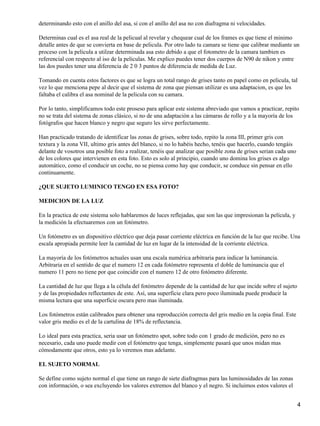 determinando esto con el anillo del asa, si con el anillo del asa no con diafragma ni velocidades.

Determinas cual es el asa real de la pelicual al revelar y chequear cual de los frames es que tiene el minimo
detalle antes de que se convierta en base de pelicula. Por otro lado tu camara se tiene que calibrar mediante un
proceso con la pelicula a utilzar determinada asa esto debido a que el fotometro de la camara tambien es
referencial con respecto al iso de la peliculas. Me explico puedes tener dos cuerpos de N90 de nikon y entre
las dos puedes tener una diferencia de 2 0 3 puntos de diferencia de medida de Luz.

Tomando en cuenta estos factores es que se logra un total rango de grises tanto en papel como en pelicula, tal
vez lo que menciona pepe al decir que el sistema de zona que piensan utilizar es una adaptacion, es que les
faltaba el calibra el asa nominal de la pelicula con su camara.

Por lo tanto, simplificamos todo este proseso para aplicar este sistema abreviado que vamos a practicar, repito
no se trata del sistema de zonas clásico, si no de una adaptación a las cámaras de rollo y a la mayoría de los
fotógrafos que hacen blanco y negro que seguro les sirve perfectamente.

Han practicado tratando de identificar las zonas de grises, sobre todo, repito la zona III, primer gris con
textura y la zona VII, ultimo gris antes del blanco, si no lo habéis hecho, tenéis que hacerlo, cuando tengáis
delante de vosotros una posible foto a realizar, tenéis que analizar que posible zona de grises serian cada uno
de los colores que intervienen en esta foto. Esto es solo al principio, cuando uno domina los grises es algo
automático, como el conducir un coche, no se piensa como hay que conducir, se conduce sin pensar en ello
continuamente.

¿QUE SUJETO LUMINICO TENGO EN ESA FOTO?

MEDICION DE LA LUZ

En la practica de este sistema solo hablaremos de luces reflejadas, que son las que impresionan la película, y
la medición la efectuaremos con un fotómetro.

Un fotómetro es un dispositivo eléctrico que deja pasar corriente eléctrica en función de la luz que recibe. Una
escala apropiada permite leer la cantidad de luz en lugar de la intensidad de la corriente eléctrica.

La mayoría de los fotómetros actuales usan una escala numérica arbitraria para indicar la luminancia.
Arbitraria en el sentido de que el numero 12 en cada fotómetro representa el doble de luminancia que el
numero 11 pero no tiene por que coincidir con el numero 12 de otro fotómetro diferente.

La cantidad de luz que llega a la célula del fotómetro depende de la cantidad de luz que incide sobre el sujeto
y de las propiedades reflectantes de este. Así, una superficie clara pero poco iluminada puede producir la
misma lectura que una superficie oscura pero mas iluminada.

Los fotómetros están calibrados para obtener una reproducción correcta del gris medio en la copia final. Este
valor gris medio es el de la cartulina de 18% de reflectancia.

Lo ideal para esta practica, seria usar un fotómetro spot, sobre todo con 1 grado de medición, pero no es
necesario, cada uno puede medir con el fotómetro que tenga, simplemente pasará que unos midan mas
cómodamente que otros, esto ya lo veremos mas adelante.

EL SUJETO NORMAL

Se define como sujeto normal el que tiene un rango de siete diafragmas para las luminosidades de las zonas
con información, o sea excluyendo los valores extremos del blanco y el negro. Si incluimos estos valores el


                                                                                                                  4
 
