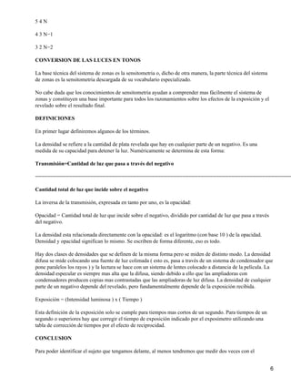 54N

4 3 N−1

3 2 N−2

CONVERSION DE LAS LUCES EN TONOS

La base técnica del sistema de zonas es la sensitometria o, dicho de otra manera, la parte técnica del sistema
de zonas es la sensitometria descargada de su vocabulario especializado.

No cabe duda que los conocimientos de sensitometria ayudan a comprender mas fácilmente el sistema de
zonas y constituyen una base importante para todos los razonamientos sobre los efectos de la exposición y el
revelado sobre el resultado final.

DEFINICIONES

En primer lugar definiremos algunos de los términos.

La densidad se refiere a la cantidad de plata revelada que hay en cualquier parte de un negativo. Es una
medida de su capacidad para detener la luz. Numéricamente se determina de esta forma:

Transmisión=Cantidad de luz que pasa a través del negativo

−−−−−−−−−−−−−−−−−−−−−−−−−−−−−−−−−−−−−−−−−−−−−−−−−−−−−−−−−−−−−−−−−−−−−−−−−−−−−−−−−−−−

Cantidad total de luz que incide sobre el negativo

La inversa de la transmisión, expresada en tanto por uno, es la opacidad:

Opacidad = Cantidad total de luz que incide sobre el negativo, dividido por cantidad de luz que pasa a través
del negativo.

La densidad esta relacionada directamente con la opacidad: es el logaritmo (con base 10 ) de la opacidad.
Densidad y opacidad significan lo mismo. Se escriben de forma diferente, eso es todo.

Hay dos clases de densidades que se definen de la misma forma pero se miden de distinto modo. La densidad
difusa se mide colocando una fuente de luz colimada ( esto es, pasa a través de un sistema de condensador que
pone paralelos los rayos ) y la lectura se hace con un sistema de lentes colocado a distancia de la película. La
densidad especular es siempre mas alta que la difusa, siendo debido a ello que las ampliadoras con
condensadores producen copias mas contrastadas que las ampliadoras de luz difusa. La densidad de cualquier
parte de un negativo depende del revelado, pero fundamentalmente depende de la exposición recibida.

Exposición = (Intensidad luminosa ) x ( Tiempo )

Esta definición de la exposición solo se cumple para tiempos mas cortos de un segundo. Para tiempos de un
segundo o superiores hay que corregir el tiempo de exposición indicado por el exposímetro utilizando una
tabla de corrección de tiempos por el efecto de reciprocidad.

CONCLUSION

Para poder identificar el sujeto que tengamos delante, al menos tendremos que medir dos veces con el


                                                                                                                 6
 