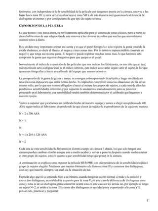 fotómetro, con independencia de la sensibilidad de la película que tengamos puesta en la cámara, una vez a las
bajas luces zona III ) y otra vez a las altas luces ( zona VII ), de esta manera averiguaremos la diferencia de
diafragmas existentes y por consiguiente de que tipo de sujeto se trata.

EXPOSICION DE LA PELICULA

Lo que hemos visto hasta ahora, es perfectamente aplicable para el sistema de zonas clásico, pero a partir de
ahora hablaremos de una adaptación de este sistema a las cámaras de rollos que son las que normalmente
usamos todos a diario.

Hay un dato muy importante a tener en cuenta y es que el papel fotográfico solo registra la gama tonal de la
escala dinámica, es decir el blanco, el negro y cinco zonas mas. Por lo tanto es imprescindible construir un
negativo que tenga esa misma gama. El negativo puede registrar muchas zonas mas, lo que haremos será
comprimir la gama que registra el negativo para que quepa en el papel.

Normalmente el índice de exposición de las películas que nos indican los fabricantes, es mas alto que el real,
nuestra misión será averiguar cual es el índice correcto, este índice va a variar según varíe el sujeto de luz que
queramos fotografiar y hacer un calibrado del equipo que usamos nosotros.

La compresión de la gama de grises o zonas, se consigue sobrexponiendo la película y luego revelándo en
relación a esa exposición que antes hemos hecho. Es imposible comprimir todas las situaciones de luz de un
mismo rollo, por lo que nos vemos abligados a hacer al menos dos grupos de sujetos, a cada uno de ellos les
pondremos sensibilidades diferentes y por supuesto lo anotaremos cuidadosamente para su posterior
procesado en el laboratorio, esa sensibilidad vendrá también determinada por el calibrado que hagamos a
nuestro equipo.

Vamos a suponer que ya tenemos un calibrado hecho de nuestro equipo y vamos a elegir una película de 400
ASA según indica el fabricante, dependiendo de que clases de sujetos la expondríamos de la siguiente manera:

N + 2 a 200 ASA

N+1

N

N − 1 a 250 ó 320 ASA

N−2

Cada una de esta sensibilidad la llevamos en distinto cuerpo de cámara ó chasis, los que solo tengan una
cámara pueden cambiar el rollo aunque este a medio acabar y volver a ponerlo después cuando vuelva a tener
el otro grupo de sujetos, esto en cuanto a que sensibilidad tengo que poner en la cámara.

A continuación os explico como exponer la película SIEMPRE con independencia de la sensibilidad elegida ó
grupo de sujetos elegido. Medimos con nuestro fotómetro a la famosa zona III y cerramos dos diafragmas,
esto hay que hacerlo siempre, sea cual sea la situación de luz.

Explicar algo que no se entiende bien a la primera, cuando tengo un sujeto normal si mido a la zona III y
cierro dos diafragmas, en realidad he expuesto para la zona V, en este caso la diferencia de diafragmas entre
zona y zona es de un diafragma, pero solamente ocurre esto en este caso en los demás no, por ejemplo si tengo
un sujeto N−2, si mido a la zona III y cierro dos diafragmas en realidad estoy exponiendo a la zona VII,
pensar esto, practicar y preguntar


                                                                                                                 7
 