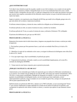 ¿QUE FOTÓMETRO USAR?

Ya lo dije lo mas cómodo un spot de un grado, cuando se use el de la cámara y no se cuente con una opción
puntual hay que arrimarse al objeto a fotografiar hasta ver en el visor totalmente lleno de la zona a medir,
cuando el sujeto a fotografiar esta muy lejos, se mide por comparación con otro sujeto que tenemos cerca pero
que nuestros ojos expertos conocedores de las diferentes zonas de grises ven que se trata del mismo gris del
sujeto mas lejano.

Según mi opinión y mi experiencia como fotógrafo de B/N hay que medir la luz reflejada, porque esta es la
que entra dentro de la cámara e impresiona la película.

Si utilizase cámara de placas y sistema de zonas, mediría luz reflejada con un fotómetro puntual.

Si utilizase película en rollo, no usaría el sistema de zonas y mediría luz incidente.

Si utilizase película de 35 mm, no usaría el sistema de zonas y utilizaría el fotómetro TTL (reflejada).

El próximo día hablaremos de ¿por que uso 400 ASA?.

PROCESADO DE LA PELICULA

Repasemos brevemente todo lo dicho hasta ahora y hagamos una pequeña lista de tareas a realizar por orden
de aparición:

1− Previsualizar, pensar que foto queremos hacer y cual seria su resultado final.(Esto ya lo decía el Sr.
Weston)

2 − Identificar el sujeto de luz midiendo en dos zonas y averiguar la diferencia de diafragmas entre ellas.(Esto
lo decia el Sr. Amsel)

3 − Si se que sujeto tengo, elijo la sensibilidad y la película que quiero.

4 − Exposición de la película, volviendo a medir ya con la sensibilidad elegida puesta, en la zona III y
cerrando dos diafragmas SIEMPRE.

5 − Tomar nota de como hemos expuesto, para su posterior procesado.

¿POR QUE USO PELICULA DE 400 ASA?

Anteriormente ya he comentado que el índice de exposición que nos indican los fabricantes normalmente no
es el correcto, casi siempre esta por debajo de esa cifra de 400, como tengo que exponer normalmente a 200 ó
250 ASA, si usara menos sensibilidad y hablando de fotografiar sin trípode y a cosas en movimiento me
quedaría sin posibilidades de diafragmar mucho, con este sistema que estoy explicando, es decir
sobreexponiendo la película y luego revelando con un revelador de grano fino, consigo con una película de
400 un grano aparentemente de 100.

Definitivamente uso película de 400 ASA y además uso la TMY de Kodak, su nueva tecnología del "Grano
T" que consiste simplemente en haber aplastado los cristales de los haluros de plata de la emulsión y por
consiguiente la separación entre dichos cristales es menor y a nuestros ojos aparece lo que llamamos menos
grano.

PROCESADO DE LA PELICULA


                                                                                                               8
 