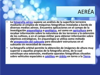 AERÉA
• La fotografía aérea supone un análisis de la superficie terrestre
  mediante el empleo de máquinas fotográficas instaladas a bordo de
  diversos medios aéreos. Encuentra aplicaciones en el campo de la
  investigación arqueológica o geológica, así como en agricultura para
  recabar información sobre la naturaleza de los terrenos y la extensión
  de los cultivos, o en el campo militar para obtener información sobre
  objetivos estratégicos. En arqueología se utiliza como método
  de prospección del subsuelo para descubrir estructuras en el
  subsuelo sin necesidad de excavar.
• La fotografía orbital permite la obtención de imágenes de altura muy
  superior a aquellas propias de la fotografía aérea, de la cual
  constituye una extensión, mediante aparatos fotográficos situados
  sobre vehículos espaciales o satélites en órbita en torno a la Tierra.
 