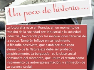 La fotografía nace en Francia, en un momento de
tránsito de la sociedad pre-industrial a la sociedad
industrial, favorecida por las innovaciones técnicas de
la época. También influye en su nacimiento
la filosofía positivista, que establece que cada
elemento de la Naturaleza debe ser probado
empíricamente. La burguesía es la clase social
dominante del momento, que utiliza el retrato como
instrumento de autorrepresentación, y afirmación de
su ascenso social
 