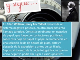 En 1840 William Henry Fox Talbot desarrolla un
sistema negativo-positivo, en otro procedimiento
llamado calotipo. Consistía en obtener un negativo
de papel, que luego por contacto era positivado
sobre otra hoja de papel. El papel se humedecía en
una solución ácida de nitrato de plata, antes y
después de la exposición y antes de ser fijada.
Supuso el invento de la copia fotográfica, ya que un
único negativo podía dar lugar a varios positivos.
 