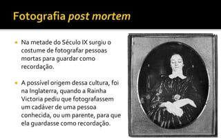  Na metade do Século IX surgiu o 
costume de fotografar pessoas 
mortas para guardar como 
recordação. 
 A possível origem dessa cultura, foi 
na Inglaterra, quando a Rainha 
Victoria pediu que fotografassem 
um cadáver de uma pessoa 
conhecida, ou um parente, para que 
ela guardasse como recordação. 
 