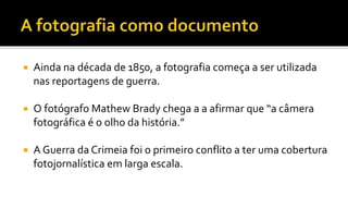  Ainda na década de 1850, a fotografia começa a ser utilizada 
nas reportagens de guerra. 
 O fotógrafo Mathew Brady chega a a afirmar que “a câmera 
fotográfica é o olho da história.” 
 A Guerra da Crimeia foi o primeiro conflito a ter uma cobertura 
fotojornalística em larga escala. 
 