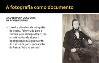 A COBERTURA DE GUERRA 
DE ROGER FENTON 
 Um dos pioneiros da fotografia 
de guerra, foi enviado para a 
Criméia pelo príncipe Albert, em 
uma tentativa de alterar a 
oposição pública à guerra e foi 
dito antes de partir para a linha 
da frente: "Não há corpos". 
 