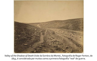 Valley of the Shadow of Death (Vale da Sombra da Morte) , fotografia de Roger Fenton, de 
1855, é considerada por muitos como a primeira fotografia ”real” de guerra. 
 