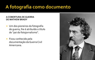A COBERTURA DE GUERRA 
DE MATHEW BRADY 
 Um dos pioneiros da fotografia 
de guerra, lhe é atribuído o título 
de “pai do fotojornalismo”. 
 Ficou conhecido pela 
documentação da Guerra Civil 
Americana. 
 