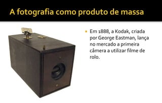  Em 1888, a Kodak, criada 
por George Eastman, lança 
no mercado a primeira 
câmera a utilizar filme de 
rolo. 
 