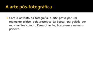  Com o advento da fotografia, a arte passa por um 
momento crítico, pois a estética da época, era guiada por 
movimentos como o Renascimento, buscavam a mímesis 
perfeita. 
 