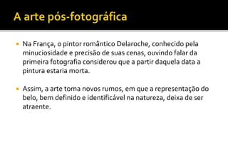  Na França, o pintor romântico Delaroche, conhecido pela 
minuciosidade e precisão de suas cenas, ouvindo falar da 
primeira fotografia considerou que a partir daquela data a 
pintura estaria morta. 
 Assim, a arte toma novos rumos, em que a representação do 
belo, bem definido e identificável na natureza, deixa de ser 
atraente. 
 